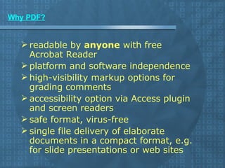 Why PDF? readable by  anyone  with free Acrobat Reader  platform and software independence  high-visibility markup options for grading comments  accessibility option via Access plugin and screen readers  safe format, virus-free  single file delivery of elaborate documents in a compact format, e.g. for slide presentations or web sites 