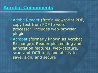 Acrobat Components Adobe Reader  (free): view/print PDF, copy text from PDF to word processor; includes web-browser plugin  Acrobat  (formerly known as Acrobat Exchange): Reader plus editing and annotation features, web-capture, scan-and-OCR tool, and ability to save, sign, and secure 