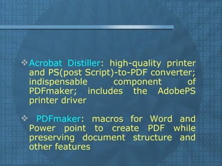 Acrobat Distiller : high-quality printer and PS(post Script)-to-PDF converter; indispensable component of PDFmaker; includes the AdobePS printer driver PDFmaker : macros for Word and Power point to create PDF while preserving document structure and other features  