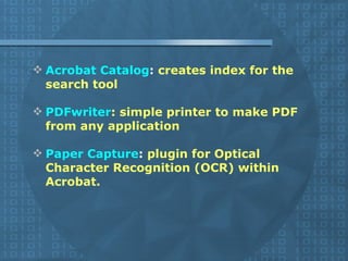 Acrobat Catalog :  creates index for the search tool  PDFwriter : simple printer to make PDF from any application Paper Capture :  plugin for Optical Character Recognition (OCR) within Acrobat. 