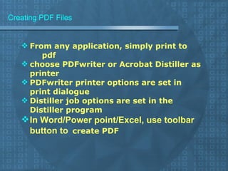 Creating PDF Files From any application, simply print to  pdf choose PDFwriter or Acrobat Distiller as printer PDFwriter printer options are set in print dialogue Distiller job options are set in the Distiller program In Word/Power point/Excel, use toolbar button to   create PDF 