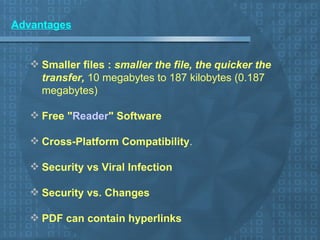 Advantages Smaller files :  smaller the file, the quicker the transfer,  10 megabytes to 187 kilobytes (0.187 megabytes)   Free " Reader " Software   Cross-Platform Compatibility .    Security vs Viral Infection   Security vs. Changes   PDF can contain hyperlinks   