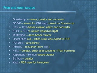 Free and open source Ghostscript  – viewer, creator and converter GSPdf  – viewer for  GNUstep , based on Ghostscript iText  –  Java -based creator, editor and converter KPDF  –  KDE 's viewer; based on Xpdf. Multivalent  – Java-based viewer OpenOffice .org  – office suite, can export to PDF PDFBox  – Java library PdfTeX  – converter (from  TeX ) Pdftk  – creator, editor and converter (iText frontend) ReportLab  –  Python -based creator Scribus  – creator Xpdf  - PDF view for Xwindows  