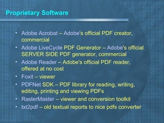 Proprietary Software Adobe Acrobat  –  Adobe 's official PDF creator, commercial Adobe  LiveCycle  PDF Generator  –  Adobe 's official SERVER SIDE PDF generator, commercial Adobe Reader  – Adobe's official PDF reader, offered at no cost Foxit  – viewer PDFNet  SDK  – PDF library for reading, writing, editing, printing and viewing PDFs RasterMaster  – viewer and conversion toolkit txt2pdf  – old textual reports to nice pdfs converter  
