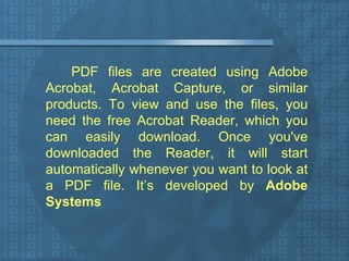 PDF files are created using Adobe Acrobat, Acrobat Capture, or similar products. To view and use the files, you need the free Acrobat Reader, which you can easily download. Once you've downloaded the Reader, it will start automatically whenever you want to look at a PDF file. It’s developed by  Adobe Systems 