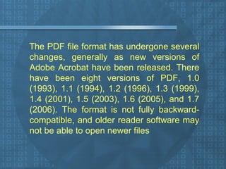 The PDF file format has undergone several changes, generally as new versions of Adobe Acrobat have been released. There have been eight versions of PDF, 1.0 (1993), 1.1 (1994), 1.2 (1996), 1.3 (1999), 1.4 (2001), 1.5 (2003), 1.6 (2005), and 1.7 (2006). The format is not fully backward-compatible, and older reader software may not be able to open newer files  
