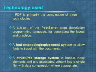 Technology used PDF is primarily the combination of three  technologies: A sub-set of the  PostScript  page description programming language, for generating the layout and graphics. A  font-embedding/replacement system  to allow fonts to travel with the documents. A  structured storage system  to bundle these elements and any associated content into a single file, with data compression where appropriate. 