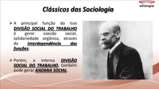 Clássicos das Sociologia
 A principal função da Isso
DIVISÃO SOCIAL DO TRABALHO
é gerar
solidariedade
coesão
orgânica,
social,
através
da interdependência das
funções;
 Porém, a intensa DIVISÃO
SOCIAL DO TRABALHO, também
pode gerar ANOMIA SOCIAL.
 