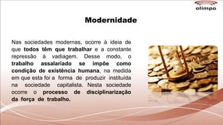 Modernidade
Nas sociedades modernas, ocorre à ideia de
que todos têm que trabalhar e a constante
repressão à vadiagem. Desse modo, o
trabalho assalariado se impõe como
condição de existência humana, na medida
em que esta foi a forma de produzir instituída
na sociedade capitalista. Nesta sociedade
ocorre o processo de disciplinarização
da força de trabalho.
 