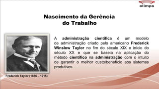 Nascimento da Gerência
do Trabalho
A administração científica é um modelo
de administração criado pelo americano Frederick
Winslow Taylor no fim do século XIX e início do
século XX e que se baseia na aplicação do
método científico na administração com o intuito
de garantir o melhor custo/benefício aos sistemas
produtivos.
Frederick Taylor (1856 – 1915)
 