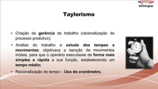 Taylorismo
• Criação da gerência do trabalho (racionalização do
processo produtivo);
movimentos: objetivava a isenção
• Análise do trabalho e estudo dos tempos e
de movimentos
inúteis, para que o operário executasse de forma mais
simples e rápida a sua função, estabelecendo um
tempo médio;
• Racionalização do tempo – Uso do cronômetro.
 