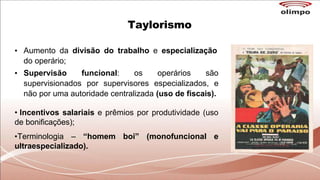 Taylorismo
• Aumento da divisão do trabalho e especialização
do operário;
• Supervisão funcional: os operários são
supervisionados por supervisores especializados, e
não por uma autoridade centralizada (uso de fiscais).
• Incentivos salariais e prêmios por produtividade (uso
de bonificações);
•Terminologia – “homem boi” (monofuncional e
ultraespecializado).
 
