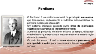 Fordismo
Henry Ford (1863-1947)
• O Fordismo é um sistema racional de produção em massa,
que transformou radicalmente a indústria automobilística na
primeira metade do século XX;
• Um sistema produtivo baseado numa linha de montagem
objetivando a produção industrial elevada;
• Aumento da produção no menor espaço de tempo, utilizando
o trabalhador que reproduzia mecanicamente a mesma ação
durante todo o dia;
• Os veículos eram colocados numa esteira e passavam de
um operário a outro para que cada um fizesse sua parte no
serviço.
 