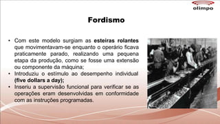 Fordismo
• Com este modelo surgiam as esteiras rolantes
que movimentavam-se enquanto o operário ficava
praticamente parado, realizando uma pequena
etapa da produção, como se fosse uma extensão
ou componente da máquina;
• Introduziu o estímulo ao desempenho individual
(five dollars a day);
• Inseriu a supervisão funcional para verificar se as
operações eram desenvolvidas em conformidade
com as instruções programadas.
 
