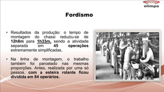 Fordismo
• Resultados da produção: o tempo de
montagem do chassi reduziu-se de
12h8m para 1h33m, sendo a atividade
separada em 45 operações
extremamente simplificadas.
• Na linha de montagem, o trabalho
também foi parcelado nas mesmas
proporções. Antes, realizada por uma só
pessoa, com a esteira rolante ficou
dividida em 84 operários.
 