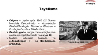 Toyotismo
 Origem – Japão após 1945 (2º Guerra
Mundial) Denominado – Acumulação
Flexível/Produção Flexível – Ohnismo –
Produção Enxuta – Pós-fordismo;
 Cenário global surgiu como solução para
a crise do capital ocorrida nos anos 70;
 Modelo industrial baseado na
automatização e na flexibilização
produtiva.
Taiichi Ohno 1912-1990
 