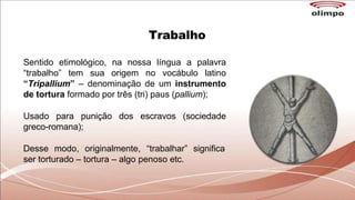 Trabalho
Sentido etimológico, na nossa língua a palavra
“trabalho” tem sua origem no vocábulo latino
“Tripallium” – denominação de um instrumento
de tortura formado por três (tri) paus (pallium);
Usado para punição dos escravos (sociedade
greco-romana);
Desse modo, originalmente, “trabalhar” significa
ser torturado – tortura – algo penoso etc.
 