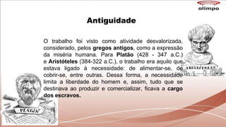Antiguidade
O trabalho foi visto como atividade desvalorizada,
considerado, pelos gregos antigos, como a expressão
da miséria humana. Para Platão (428 - 347 a.C.)
e Aristóteles (384-322 a.C.), o trabalho era aquilo que
estava ligado à necessidade: de alimentar-se, de
cobrir-se, entre outras. Dessa forma, a necessidade
limita a liberdade do homem e, assim, tudo que se
destinava ao produzir e comercializar, ficava a cargo
dos escravos.
 