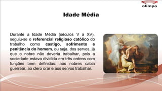 Idade Média
Durante a Idade Média (séculos V a XV),
seguiu-se o referencial religioso católico do
trabalho como castigo, sofrimento e
penitência do homem, ou seja, dos servos, já
que o nobre não deveria trabalhar, pois a
sociedade estava dividida em três ordens com
funções bem definidas: aos nobres cabia
guerrear, ao clero orar e aos servos trabalhar.
 