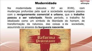 Na modernidade (séculos XV ao XVIII), com
mudanças profundas pela qual a sociedade europeia passou
com o revigoramento comercial e urbano, que o trabalho
passou a ser valorizado. Neste período, o
idealizado como um símbolo de liberdade
transformação da natureza, das coisas e
trabalho foi
do homem, de
da sociedade,
assumindo os anseios da burguesia nascente.
Modernidade
 