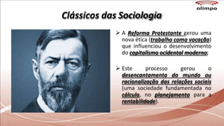 Clássicos das Sociologia
 A Reforma Protestante gerou uma
nova ética (trabalho como vocação)
que influenciou o desenvolvimento
do capitalismo ocidental moderno;
 Este processo gerou o
desencantamento do mundo ou
racionalização das relações sociais
(uma sociedade fundamentada no
cálculo, no planejamento para a
rentabilidade).
 