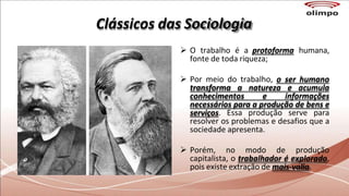 Clássicos das Sociologia
 O trabalho é a protoforma humana,
fonte de toda riqueza;
 Por meio do trabalho, o ser humano
transforma a natureza e acumula
conhecimentos e informações
necessários para a produção de bens e
serviços. Essa produção serve para
resolver os problemas e desafios que a
sociedade apresenta.
 Porém, no modo de produção
capitalista, o trabalhador é explorado,
pois existe extração de mais-valia.
 