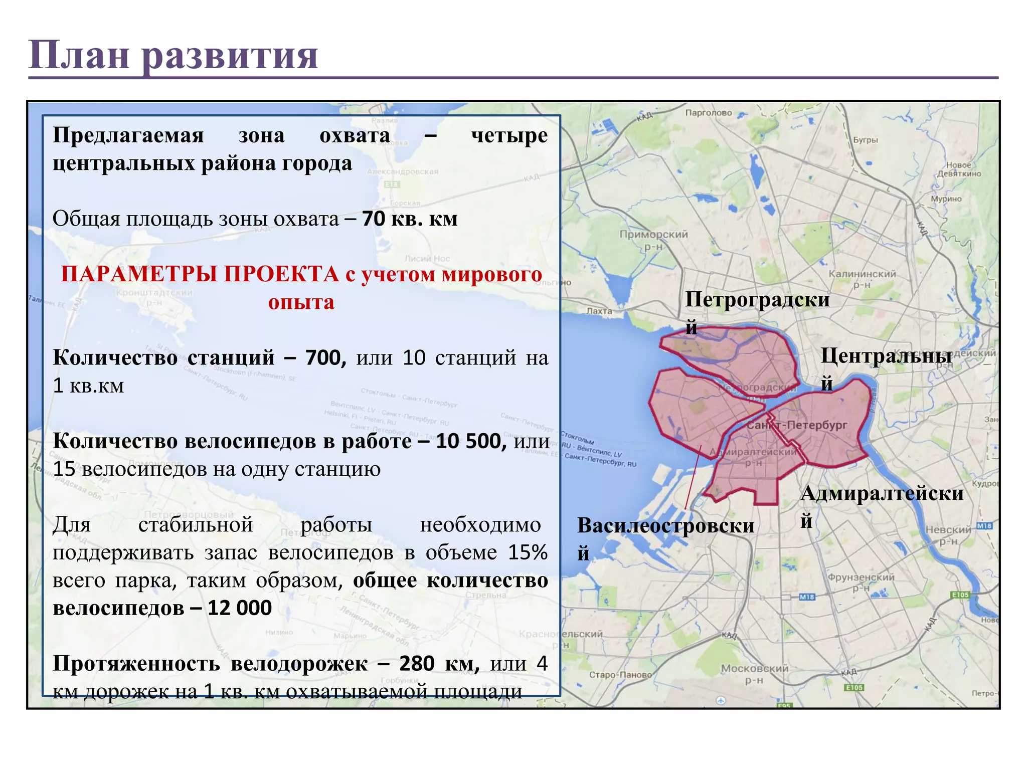 План развития 
Предлагаемая зона охвата – четыре 
центральных района города 
Общая площадь зоны охвата – 70 кв. км 
ПАРАМЕТРЫ ПРОЕКТА с учетом мирового 
опыта 
Количество станций – 700, или 10 станций на 
1 кв.км 
Количество велосипедов в работе – 10 500, или 
15 велосипедов на одну станцию 
Для стабильной работы необходимо 
поддерживать запас велосипедов в объеме 15% 
всего парка, таким образом, общее количество 
велосипедов – 12 000 
Протяженность велодорожек – 280 км, или 4 
км дорожек на 1 кв. км охватываемой площади 
Петроградски 
й 
Василеостровски 
й 
Центральны 
й 
Адмиралтейски 
й 
