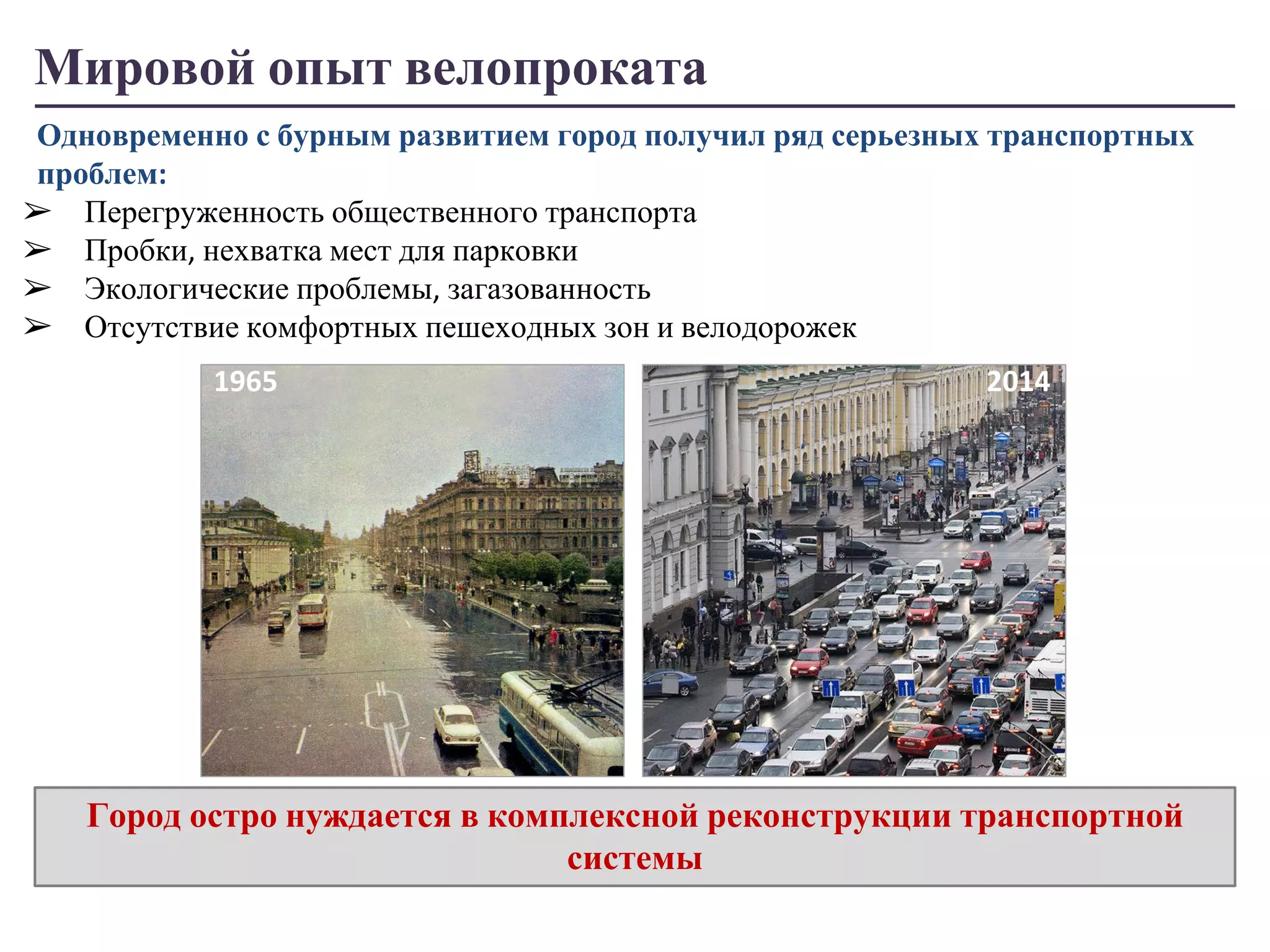 Мировой опыт велопроката 
Одновременно с бурным развитием город получил ряд серьезных транспортных 
проблем: 
➢ Перегруженность общественного транспорта 
➢ Пробки, нехватка мест для парковки 
➢ Экологические проблемы, загазованность 
➢ Отсутствие комфортных пешеходных зон и велодорожек 
1965 2014 
Город остро нуждается в комплексной реконструкции транспортной 
системы 
 