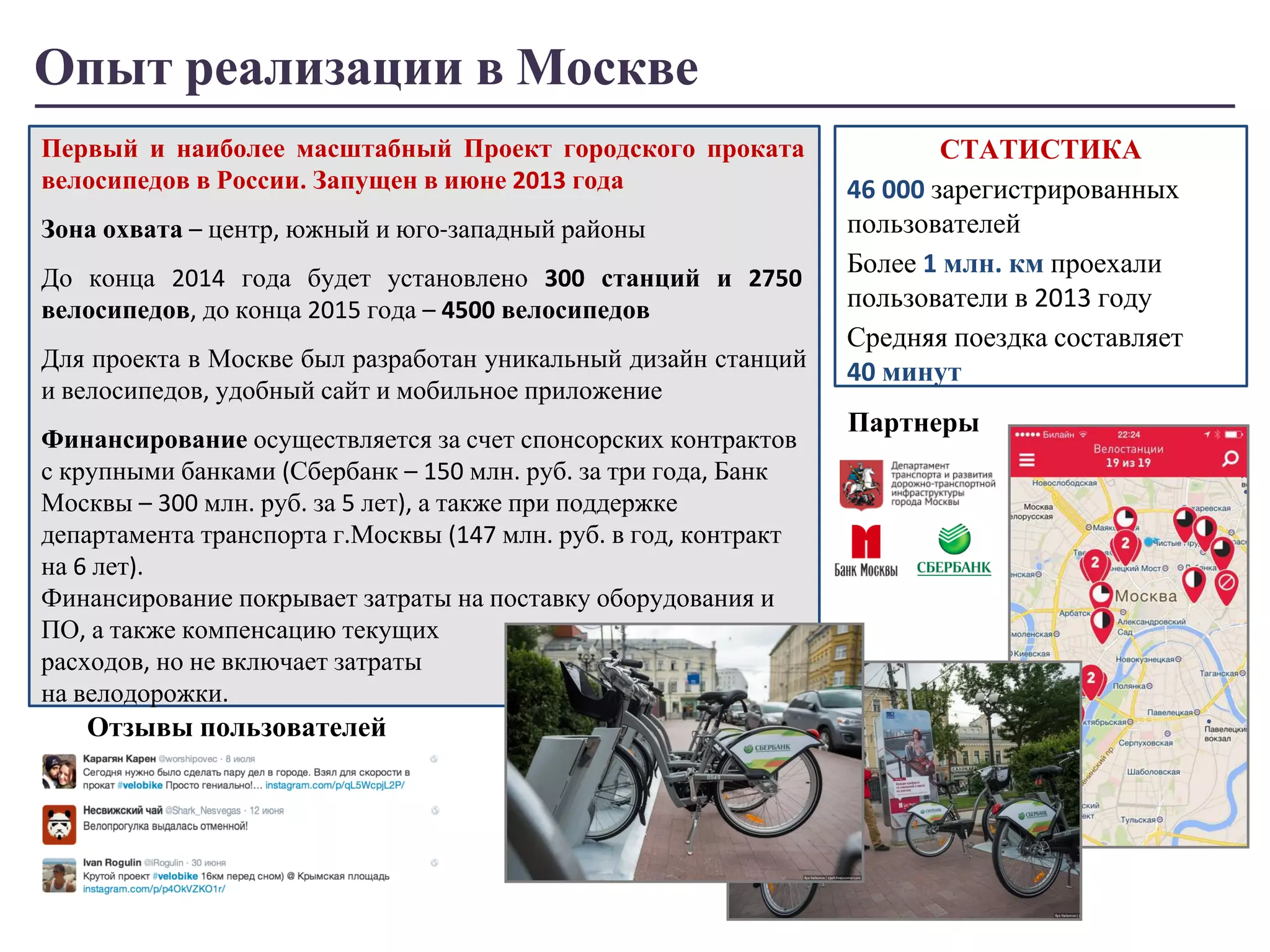 Опыт реализации в Москве 
Первый и наиболее масштабный Проект городского проката 
велосипедов в России. Запущен в июне 2013 года 
Зона охвата – центр, южный и юго-западный районы 
До конца 2014 года будет установлено 300 станций и 2750 
велосипедов, до конца 2015 года – 4500 велосипедов 
Для проекта в Москве был разработан уникальный дизайн станций 
и велосипедов, удобный сайт и мобильное приложение 
Финансирование осуществляется за счет спонсорских контрактов 
с крупными банками (Сбербанк – 150 млн. руб. за три года, Банк 
Москвы – 300 млн. руб. за 5 лет), а также при поддержке 
департамента транспорта г.Москвы (147 млн. руб. в год, контракт 
на 6 лет). 
Финансирование покрывает затраты на поставку оборудования и 
ПО, а также компенсацию текущих 
расходов, но не включает затраты 
на велодорожки. 
СТАТИСТИКА 
46 000 зарегистрированных 
пользователей 
Более 1 млн. км проехали 
пользователи в 2013 году 
Средняя поездка составляет 
40 минут 
Партнеры 
Отзывы пользователей 
 