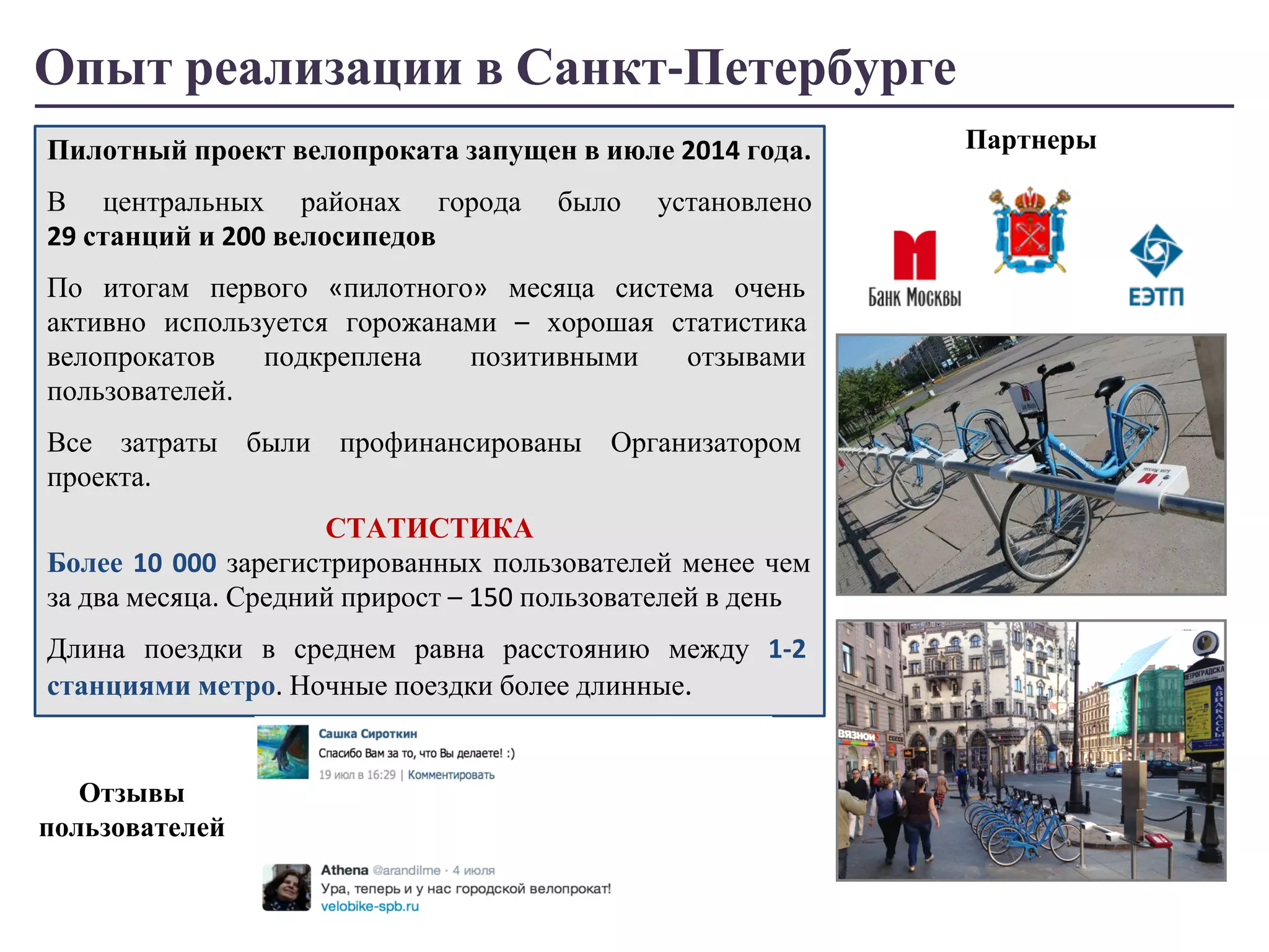 Опыт реализации в Санкт-Петербурге 
Пилотный проект велопроката запущен в июле 2014 года. 
В центральных районах города было установлено 
29 станций и 200 велосипедов 
По итогам первого «пилотного» месяца система очень 
активно используется горожанами – хорошая статистика 
велопрокатов подкреплена позитивными отзывами 
пользователей. 
Все затраты были профинансированы Организатором 
проекта. 
СТАТИСТИКА 
Более 10 000 зарегистрированных пользователей менее чем 
за два месяца. Средний прирост – 150 пользователей в день 
Длина поездки в среднем равна расстоянию между 1-2 
станциями метро. Ночные поездки более длинные. 
Партнеры 
Отзывы 
пользователей 
 