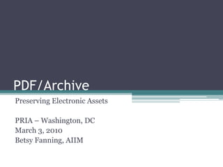 PDF/Archive Preserving Electronic Assets PRIA – Washington, DC March 3, 2010 Betsy Fanning, AIIM 