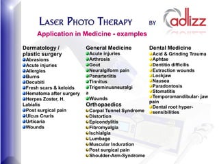 Application in Medicine - examples

Dermatology /             General Medicine             Dental Medicine
plastic surgery               Acute injuries            Acid & Grinding Trauma
 Abrasions                    Arthrosis                 Aphtae
 Acute injuries               Gout                      Dentitio difficilis
 Allergies                    Neuralgiform pain         Extraction wounds
 Burns                        Panarteriitis             Lockjaw
 Decubiti                     Tinnitus                  Nausea
 Fresh scars & keloids        Trigeminusneuralgi        Paradontosis
 Hematoma after surgery   a                             Stomatitis
                              Wounds                    Temporomandibular- jaw
 Herpes Zoster, H.
                                                       pain
Labialis                  Orthopaedics                  Dental root hyper-
 Post surgical pain           Carpal Tunnel Syndrome    sensibilities
 Ulcus Cruris                 Distortion
 Urticaria                    Epicondylitis
 Wounds                       Fibromyalgia
                              Ischialgia
                              Lumbago
                              Muscular Induration
                              Post surgical pain
                              Shoulder-Arm-Syndrome
 