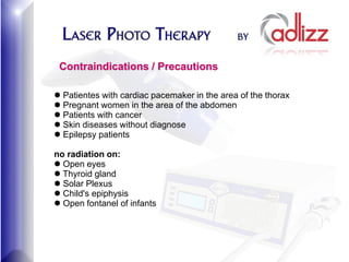 Contraindications / Precautions

 Patientes with cardiac pacemaker in the area of the thorax
 Pregnant women in the area of the abdomen
 Patients with cancer
 Skin diseases without diagnose
 Epilepsy patients

no radiation on:
 Open eyes
 Thyroid gland
 Solar Plexus
 Child's epiphysis
 Open fontanel of infants
 