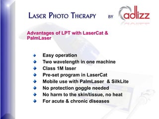 Advantages of LPT with LaserCat &
PalmLaser


      Easy operation
      Two wavelength in one machine
      Class 1M laser
      Pre-set program in LaserCat
      Mobile use with PalmLaser & SilkLite
      No protection goggle needed
      No harm to the skin/tissue, no heat
      For acute & chronic diseases
 
