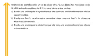 Una tienda de abarrotes vende un kilo de azúcar en S/. 12. Los costos fijos mensuales son de
S/. 4200 y el costo variable es de S/. 9 por cada kilo de azúcar vendido.
a) Escriba una función para el ingreso mensual total como una función del número de kilos de
azúcar vendidos.
b) Escriba una función para los costos mensuales totales como una función del número de
kilos de azúcar vendidos.
c) Escriba una función para la utilidad mensual total como una función del número de kilos de
azúcar vendidos.
 