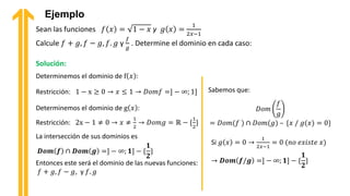 Ejemplo
Sean las funciones 𝑓 𝑥 = 1 − 𝑥 y 𝑔 𝑥 =
1
2𝑥−1
Calcule 𝑓 + 𝑔, 𝑓 − 𝑔, 𝑓. 𝑔 y
𝑓
𝑔
. Determine el dominio en cada caso:
Solución:
Determinemos el dominio de f 𝑥 :
La intersección de sus dominios es
𝑫𝒐𝒎 𝒇 ∩ 𝑫𝒐𝒎 𝒈 =] − ∞; 𝟏] − {
𝟏
𝟐
}
Entonces este será el dominio de las nuevas funciones:
𝑓 + 𝑔, 𝑓 − 𝑔, y 𝑓. 𝑔
Sabemos que:
𝐷𝑜𝑚
𝑓
𝑔
= 𝐷𝑜𝑚(𝑓 ) ∩ 𝐷𝑜𝑚(𝑔) – {𝑥 / 𝑔(𝑥) = 0}
Si 𝑔 𝑥 = 0 →
1
2𝑥−1
= 0 (𝑛𝑜 𝑒𝑥𝑖𝑠𝑡𝑒 𝑥)
→ 𝑫𝒐𝒎 𝒇/𝒈 =] − ∞; 𝟏] − {
𝟏
𝟐
}
Restricción: 1 − x ≥ 0 → 𝑥 ≤ 1 → 𝐷𝑜𝑚𝑓 =] − ∞; 1]
Determinemos el dominio de g 𝑥 :
Restricción: 2x − 1 ≠ 0 → 𝑥 ≠
1
2
→ 𝐷𝑜𝑚𝑔 = ℝ − {
1
2
}
 