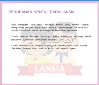 P
PE
ER
RU
UB
BA
AH
HA
AN
N M
ME
EN
NT
TA
AL
L P
PA
AD
DA
A L
LA
AN
NS
SI
IA
A
•
Saat menginjak usia lansia, berbagai kondisi yang dialami seperti:
menghadapi pensiun, rentan kena penyakit, dan kehilangan teman-teman
seusia dan lain-lain dapat mempengaruhi kesehatan mentalnya.
•Lansia merasa kesepian biasanya ketika kehilangan keluarga dekat
(terutama suami/istri) dan sahabat seusia.
•Lansia biasanya akan mengalami gangguan cemas, panik, stres, trauma.
Jika tidak ditangani akan berakibat lebih buruk, seperti depresi.
 