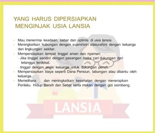 Y
YANG HARUS DIPERSIAPKAN
MENGINJAK USIA LANSIA
•
Mau menerima keadaan, sabar dan optimis di usia lansia.
•
Meningkatkan hubungan dengan suami/istri silaturahmi dengan keluarga
dan lingkungan sekitar.
•
Mempersiapkan tempat tinggal aman dan nyaman:
-
Jika tinggal sendiri/ dengan pasangan maka cari dukungan dari
tetangga terdekat.
-
tinggal dengan anak/ keluarga untuk dukungan penuh.
•
Mempersiapkan biaya seperti Dana Pensiun, tabungan atau dibantu oleh
keluarga.
•
Memelihara dan meningkatkan kesehatan dengan menerapkan
Perilaku Hidup Bersih dan Sehat serta makan dengan gizi seimbang.
 