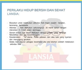 P
PE
ER
RI
IL
LA
AK
KU
U H
HI
ID
DU
UP
P B
BE
ER
RS
SI
IH
H D
DA
AN
N S
SE
EH
HA
AT
T
LANSIA:
•
Biasakan untuk melakukan aktivitas fisik ringan seperti : berjalan,
berenang, bersepeda.
•
Aktivitas fisik dilakukan sekurangnya 30 menit sehari dengan
intensitas 3 - 5 kali dalam seminggu.
•
Senam lansia juga dapat dilakukan dengan pelatih untuk menjaga
fleksibilitas otot dan keseimbangan.
•
Keselamatan itu utama. Pakai pakaian dan alas kaki yang nyaman
dan menunjang gerakan.
•
Selalu ikuti anjuran petugas kesehatan jika ada keluhan setelah melakukan
aktivitas fisik.
 