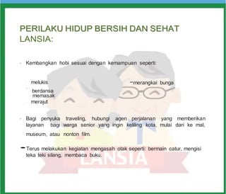 P
PE
ER
RI
IL
LA
AK
KU
U H
HI
ID
DU
UP
P B
BE
ER
RS
SI
IH
H D
DA
AN
N S
SE
EH
HA
AT
T
LANSIA:
•
Kembangkan hobi sesuai dengan kemampuan seperti:
-
melukis
-
-merangkai bunga
berdansa
-
memasak
-
merajut
•
Bagi penyuka traveling, hubungi agen perjalanan yang memberikan
layanan bagi warga senior yang ingin keliling kota, mulai dari ke mal,
museum, atau nonton film.
•Terus melakukan kegiatan mengasah otak seperti: bermain catur, mengisi
teka teki silang, membaca buku.
 