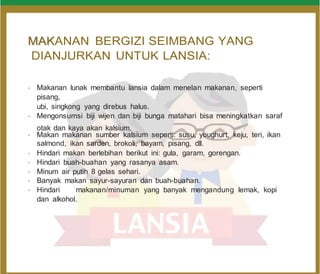 M
MA
AK
KANAN BERGIZI SEIMBANG YANG
DIANJURKAN UNTUK LANSIA:
•
Makanan lunak membantu lansia dalam menelan makanan, seperti
pisang,
ubi, singkong yang direbus halus.
•
Mengonsumsi biji wijen dan biji bunga matahari bisa meningkatkan saraf
otak dan kaya akan kalsium.
•
Makan makanan sumber kalsium seperti: susu, youghurt, keju, teri, ikan
salmond, ikan sarden, brokoli, bayam, pisang, dll.
•
Hindari makan berlebihan berikut ini: gula, garam, gorengan.
•
Hindari buah-buahan yang rasanya asam.
•
Minum air putih 8 gelas sehari.
•
Banyak makan sayur-sayuran dan buah-buahan.
•
Hindari makanan/minuman yang banyak mengandung lemak, kopi
dan alkohol.
 
