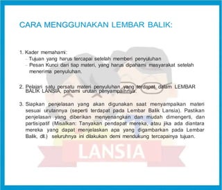 C
CA
AR
RA
A M
ME
EN
NG
GG
GUNAKAN LEMBAR BALIK:
1. Kader memahami:
-
Tujuan yang harus tercapai setelah memberi penyuluhan
-
Pesan Kunci dari tiap materi, yang harus dipahami masyarakat setelah
menerima penyuluhan.
2. Pelajari satu persatu materi penyuluhan yang terdapat dalam LEMBAR
BALIK LANSIA, pahami urutan penyampainnya.
3. Siapkan penjelasan yang akan digunakan saat menyampaikan materi
sesuai urutannya (seperti terdapat pada Lembar Balik Lansia). Pastikan
penjelasan yang diberikan menyenangkan dan mudah dimengerti, dan
partisipatif (Misalkan: Tanyakan pendapat mereka, atau jika ada diantara
mereka yang dapat menjelaskan apa yang digambarkan pada Lembar
Balik, dll.) seluruhnya ini dilakukan demi mendukung tercapainya tujuan.
 