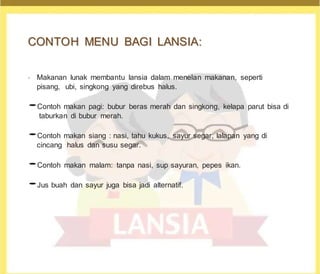 C
CO
ON
NT
TO
OH
H M
ME
EN
NU
U B
BA
AG
GI
I L
LA
AN
NS
SI
IA
A:
:
•
Makanan lunak membantu lansia dalam menelan makanan, seperti
pisang, ubi, singkong yang direbus halus.
•Contoh makan pagi: bubur beras merah dan singkong, kelapa parut bisa di
taburkan di bubur merah.
•Contoh makan siang : nasi, tahu kukus, sayur segar, lalapan yang di
cincang halus dan susu segar.
•Contoh makan malam: tanpa nasi, sup sayuran, pepes ikan.
•Jus buah dan sayur juga bisa jadi alternatif.
 