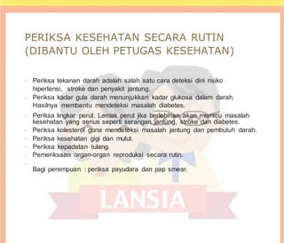 PERIKSA KESEHATAN SECARA RUTIN
(DIBANTU OLEH PETUGAS KESEHATAN)
•
Periksa tekanan darah adalah salah satu cara deteksi dini risiko
hipertensi, stroke dan penyakit jantung.
•
Periksa kadar gula darah menunjukkan kadar glukosa dalam darah.
Hasilnya membantu mendeteksi masalah diabetes.
•
Periksa lingkar perut. Lemak perut jika berlebihan akan memicu masalah
kesehatan yang serius seperti serangan jantung, stroke dan diabetes.
•
Periksa kolesterol guna mendeteksi masalah jantung dan pembuluh darah.
•
Periksa kesehatan gigi dan mulut.
•
Periksa kepadatan tulang.
•
Pemeriksaan organ-organ reproduksi secara rutin.
•
Bagi perempuan : periksa payudara dan pap smear.
 