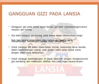 GANGGUAN GIZI PADA LANSIA
• Gangguan gizi pada lansia dapat berupa gizi lebih (obesitas/kegemukan)
maupun gizi kurang.
• Gizi lebih maupun gizi kurang pada lansia dapat menurunkan fungsi
fisik baik karena kegemukan atau karena gizi kurang yang
menyebabkan kekurangan tenaga untuk beraktifitas.
• Untuk menjaga BB dalam batas-batas normal, seseorang harus berada
dalam keseimbangan energi, yaitu jumlah kalori yang masuk sama
dengan kalori yang dikeluarkan.
• Untuk menjaga keseimbangan ini dapat dilakukan dengan mengkonsumsi
gizi seimbang dan melakukan aktifitas fisik (olah raga) secara teratur.
 