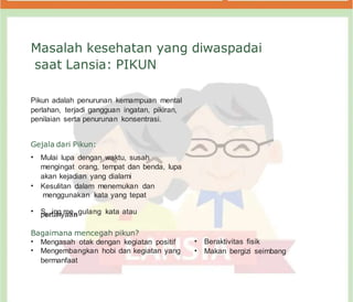 Masalah kesehatan yang diwaspadai
saat Lansia: PIKUN
Pikun adalah penurunan kemampuan mental
perlahan, terjadi gangguan ingatan, pikiran,
penilaian serta penurunan konsentrasi.
Gejala dari Pikun:
• Mulai lupa dengan waktu, susah
mengingat orang, tempat dan benda, lupa
akan kejadian yang dialami
• Kesulitan dalam menemukan dan
menggunakan kata yang tepat
• S
pe
er
rtia
nn
gym
aa
en
ngulang kata atau
Bagaimana mencegah pikun?
• Mengasah otak dengan kegiatan positif
• Mengembangkan hobi dan kegiatan yang
bermanfaat
• Beraktivitas fisik
• Makan bergizi seimbang
 