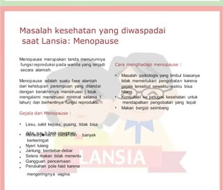 Masalah kesehatan yang diwaspadai
saat Lansia: Menopause
Menopause merupakan tanda menurunnya
fungsi reproduksi pada wanita yang terjadi
secara alamiah.
Menopause adalah suatu fase alamiah
dari kehidupan perempuan yang ditandai
dengan berakhirnya menstruasi ( tidak
mengalami menstruasi minimal selama 1
tahun) dan berhentinya fungsi reproduksi.
Gejala dari Menopause :
• Lesu, sakit kepala, pusing, tidak bisa
Cara menghadapi menopause :
• Masalah psikologis yang timbul biasanya
tidak memerlukan pengobatan karena
gejala tersebut sewaktu-waktu bisa
hilang
• Konsultasi ke petugas kesehatan untuk
mendapatkan pengobatan yang tepat
• Makan bergizi seimbang
• M
tid
eu
ra
r,ss
au
p
sa
a
an
hab
sed
rk
i o
bn
as
de
an
ntr
d
aa
sn
i
berkeringat
• Nyeri tulang
• Jantung berdebar-debar
banyak
• Selera makan tidak menentu
• Gangguan pencernaan
• Perubahan pola haid karena
mengeringnya vagina
 