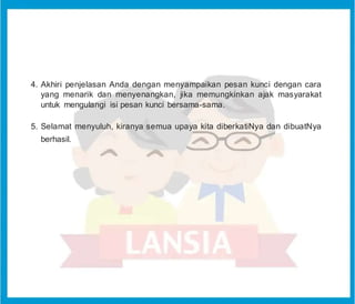 4. Akhiri penjelasan Anda dengan menyampaikan pesan kunci dengan cara
yang menarik dan menyenangkan, jika memungkinkan ajak masyarakat
untuk mengulangi isi pesan kunci bersama-sama.
5. Selamat menyuluh, kiranya semua upaya kita diberkatiNya dan dibuatNya
berhasil.
 