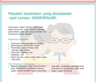 Masalah kesehatan yang diwaspadai
saat Lansia: ANDROPAUSE.
Andropause adalah keluhan yang timbul
akibat penurunan fungsi hormon androgen
pada laki-laki pada umur yang bervariasi dan
merupakan proses alamiah.
Bagaimana Gejalanya :
• Penurunan keinginan seksual (libido)
• Berkurangnya kemampuan ereksi
• Kekurangan energi/ tenaga untuk
olahraga dan bekerja
• Penurunan kekuatan atau
ketahanan otot
• Sedih dan atau sering marah tanpa sebab
yang jelas
Tips Menangani Andropause :
• Masalah psikologis yang timbul biasanya
tidak memerlukan pengobatan karena
gejala tersebut sewaktu-waktu bisa hilang
• Konsultasi ke petugas kesehatan untuk
mendapatkan pengobatan yang tepat
• Makan bergizi seimbang.
 