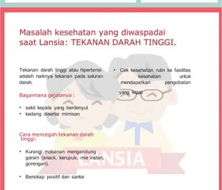 Masalah kesehatan yang diwaspadai
saat Lansia: TEKANAN DARAH TINGGI.
Tekanan darah tinggi atau hipertensi
adalah naiknya tekanan pada saluran
darah.
Bagaimana gejalanya :
• sakit kepala yang berdenyut
• kadang disertai mimisan
Cara mencegah tekanan darah
tinggi:
• Kurangi makanan mengandung
garam (snack, kerupuk, mie instan,
gorengan).
• Bersikap positif dan santai
• Cek kesehatan rutin ke fasilitas
kesehatan untuk
mendapatkan pengobatan
yang tepat
 